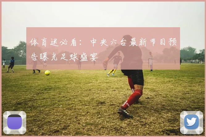 体育迷必看:中央六台最新节目预告曝光足球盛宴